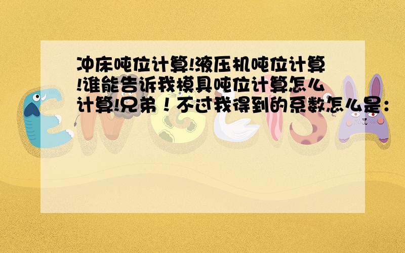 冲床吨位计算!液压机吨位计算!谁能告诉我模具吨位计算怎么计算!兄弟！不过我得到的系数怎么是：1.3呢！而且抗剪强度取值为400-420左右！怎么回事呢！你这个是什么材料呢！