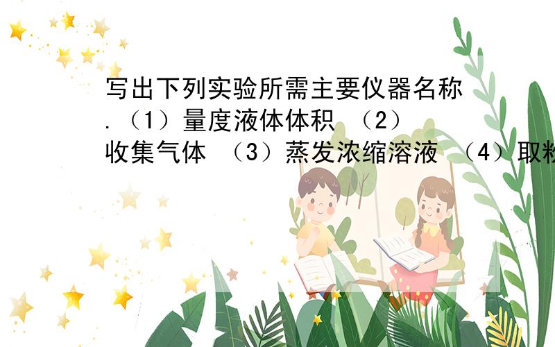 写出下列实验所需主要仪器名称.（1）量度液体体积 （2）收集气体 （3）蒸发浓缩溶液 （4）取粉末状固体写出下列实验所需主要仪器名称。（1）量度液体体积 （2）收集气体 （3）蒸发浓缩