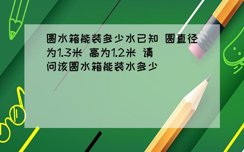 圆水箱能装多少水已知 圆直径为1.3米 高为1.2米 请问该圆水箱能装水多少