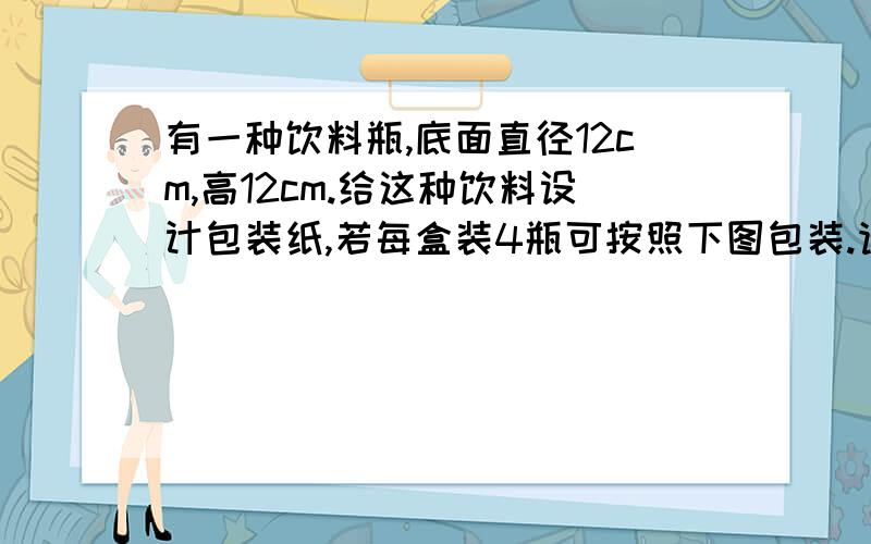 有一种饮料瓶,底面直径12cm,高12cm.给这种饮料设计包装纸,若每盒装4瓶可按照下图包装.请你想一想,若将12个包装瓶包装成一盒,怎样报最省纸?纸的面积是多少?