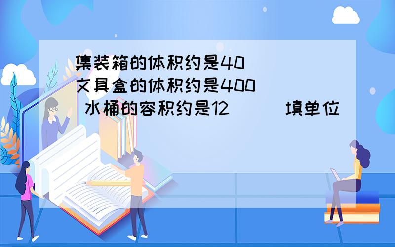 集装箱的体积约是40（ ） 文具盒的体积约是400（ ） 水桶的容积约是12( ) 填单位