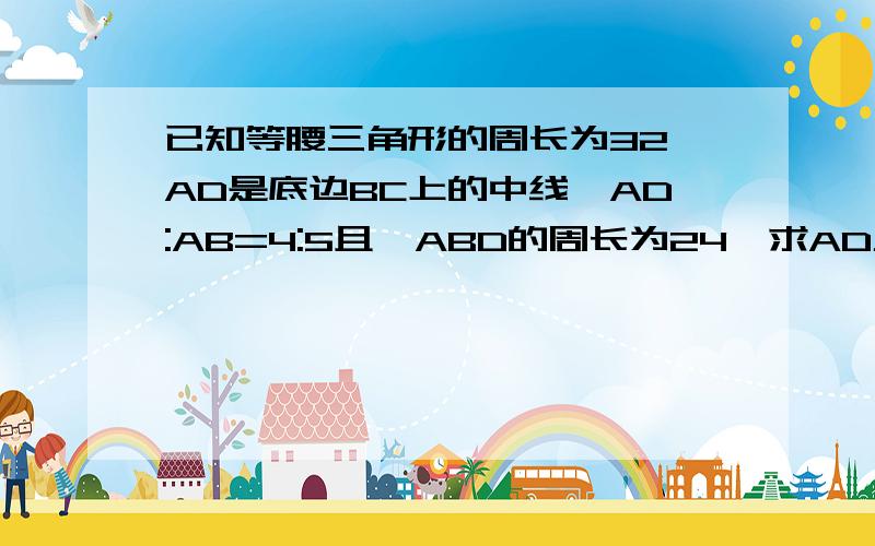 已知等腰三角形的周长为32,AD是底边BC上的中线,AD:AB=4:5且△ABD的周长为24,求AD及△ABC的各边急用