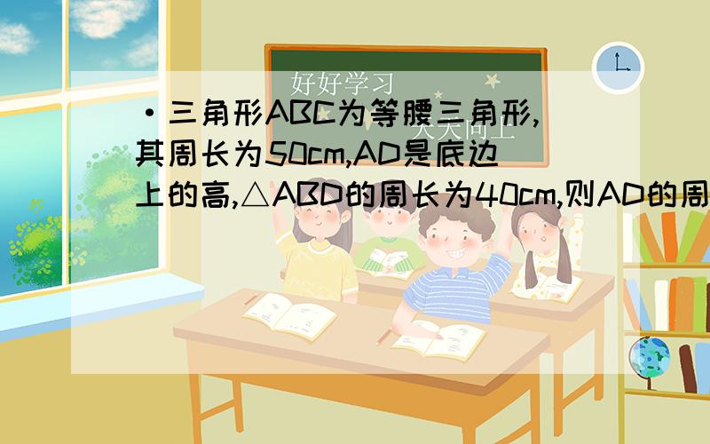 ·三角形ABC为等腰三角形,其周长为50cm,AD是底边上的高,△ABD的周长为40cm,则AD的周长为?