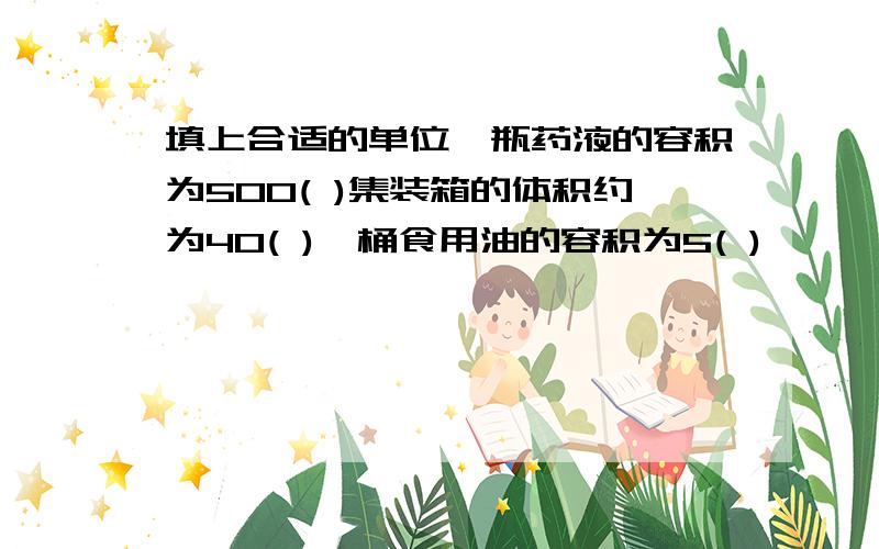 填上合适的单位一瓶药液的容积为500( )集装箱的体积约为40( )一桶食用油的容积为5( )