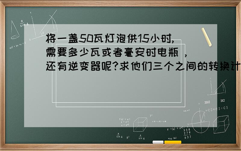 将一盏50瓦灯泡供15小时,需要多少瓦或者毫安时电瓶 ,还有逆变器呢?求他们三个之间的转换计算公式.感激