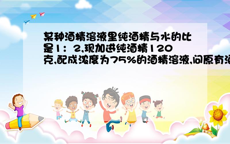 某种酒精溶液里纯酒精与水的比是1：2,现加进纯酒精120克,配成浓度为75%的酒精溶液,问原有酒精溶液多少