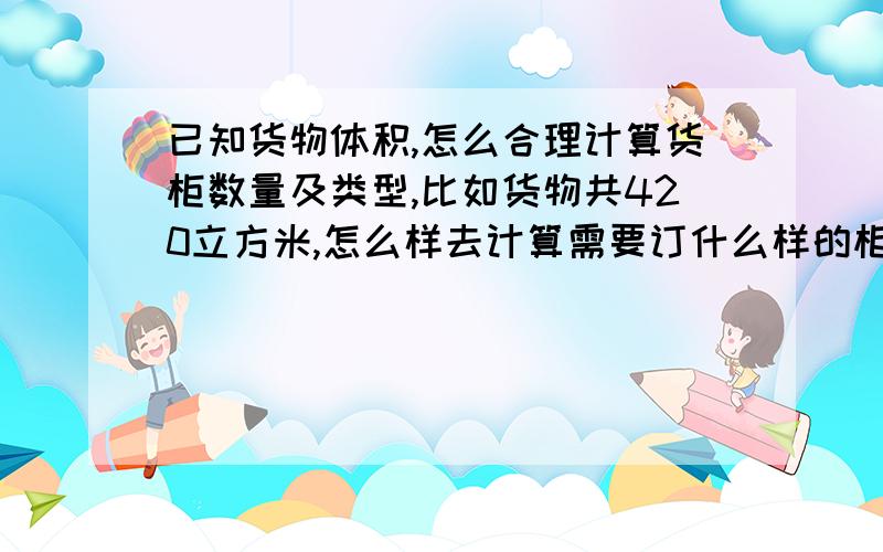 已知货物体积,怎么合理计算货柜数量及类型,比如货物共420立方米,怎么样去计算需要订什么样的柜型和数量