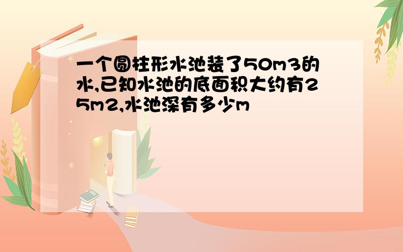 一个圆柱形水池装了50m3的水,已知水池的底面积大约有25m2,水池深有多少m