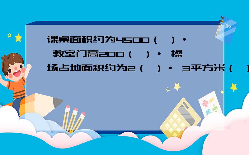 课桌面积约为4500（ ）· 教室门高200（ ）· 操场占地面积约为2（ ）· 3平方米（ ）300平方厘米 ·4600平方厘米（   ）460平方分米  · 7公顷900平方米（   ）1600平方米  果园的面积是3平方千米（