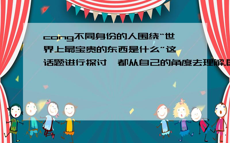 cong不同身份的人围绕“世界上最宝贵的东西是什么”这一话题进行探讨,都从自己的角度去理解.国脚说：“最宝贵的东西是激动人心的进球.”商人说：“最宝贵的东西是源源不断的利润.”