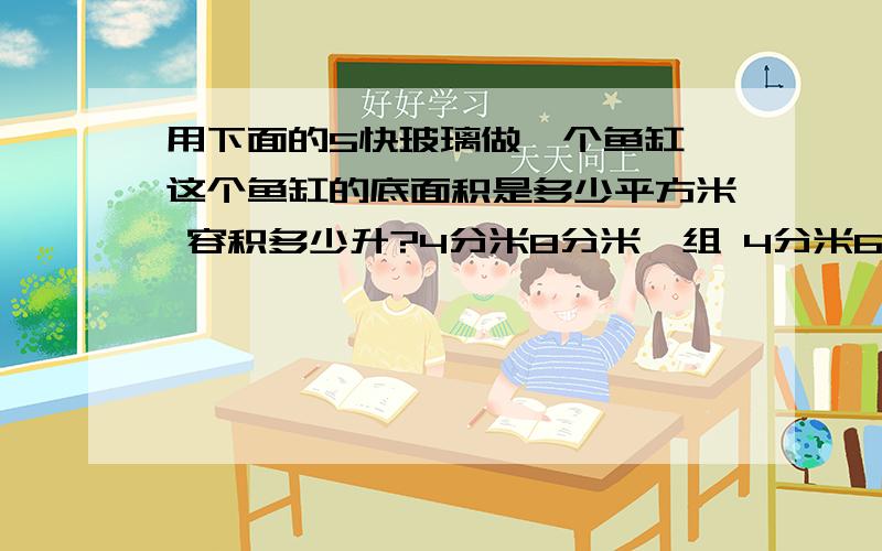 用下面的5快玻璃做一个鱼缸,这个鱼缸的底面积是多少平方米 容积多少升?4分米8分米一组 4分米6分米一组 4分米8分米一组 6分米 8分米一组 4分米6分米一组