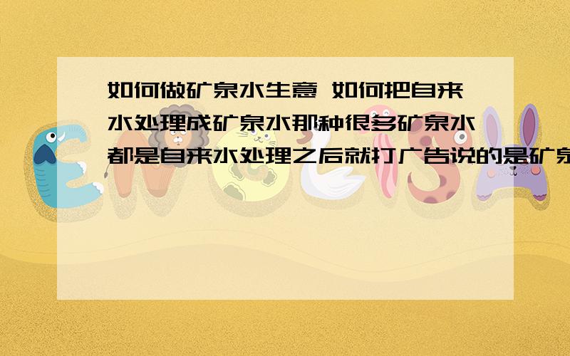 如何做矿泉水生意 如何把自来水处理成矿泉水那种很多矿泉水都是自来水处理之后就打广告说的是矿泉水.怎么处理的啊我只有两万块钱 能做这个生意么  还要瓶子 那些怎么处理啊