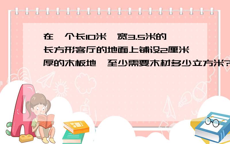 在一个长10米、宽3.5米的长方形客厅的地面上铺设2厘米厚的木板地,至少需要木材多少立方米?