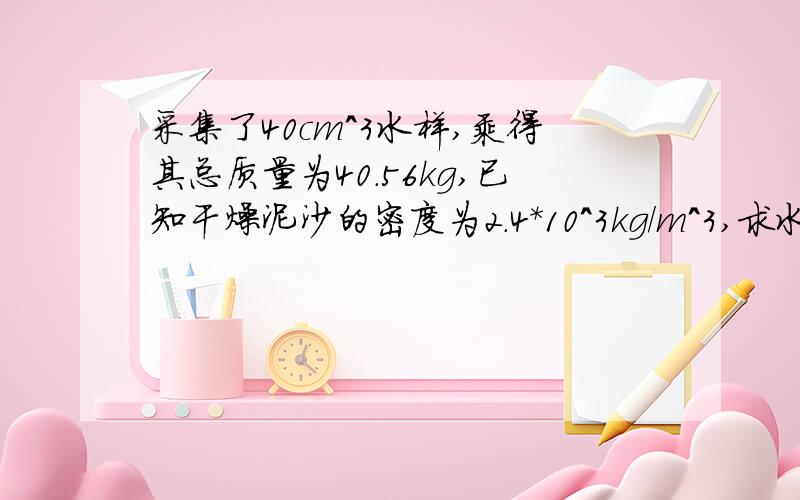 采集了40cm^3水样,乘得其总质量为40.56kg,已知干燥泥沙的密度为2.4＊10^3kg/m^3,求水中平均含沙量为多少.