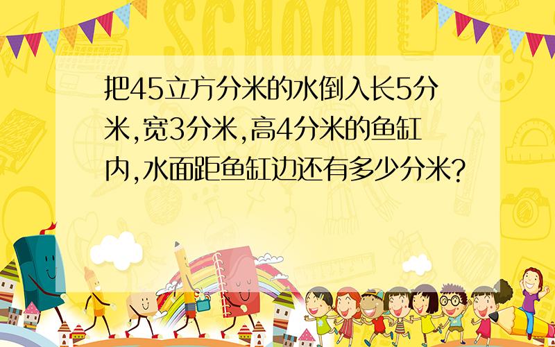 把45立方分米的水倒入长5分米,宽3分米,高4分米的鱼缸内,水面距鱼缸边还有多少分米?