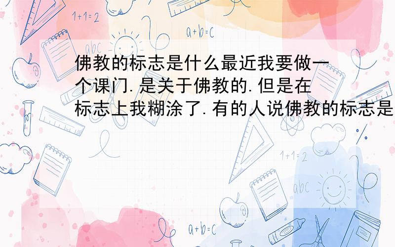 佛教的标志是什么最近我要做一个课门.是关于佛教的.但是在标志上我糊涂了.有的人说佛教的标志是像车轮的,有的人说是卐.到底是哪个啊?等级太低,无法上传图片- -好像是叫做法轮..到底是