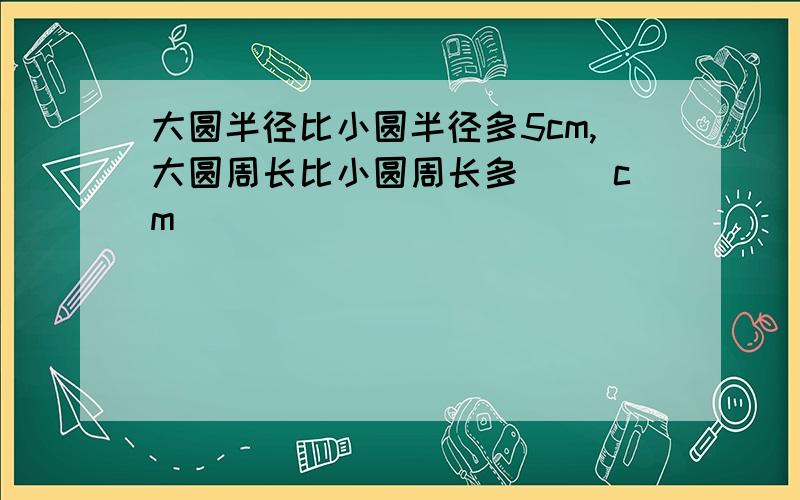 大圆半径比小圆半径多5cm,大圆周长比小圆周长多（ ）cm