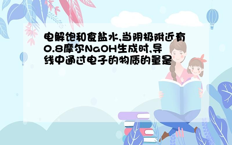 电解饱和食盐水,当阴极附近有0.8摩尔NaOH生成时,导线中通过电子的物质的量是