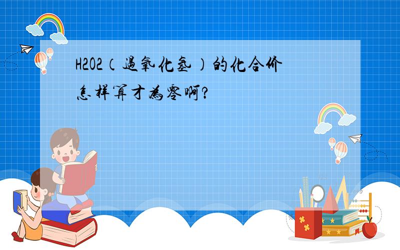 H2O2（过氧化氢）的化合价怎样算才为零啊?