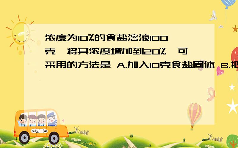 浓度为10%的食盐溶液100克,将其浓度增加到20%,可采用的方法是 A.加入10克食盐固体 B.把溶液中的水蒸发掉一半 C.加入100克10%的食盐溶液 D.把水蒸发掉50克