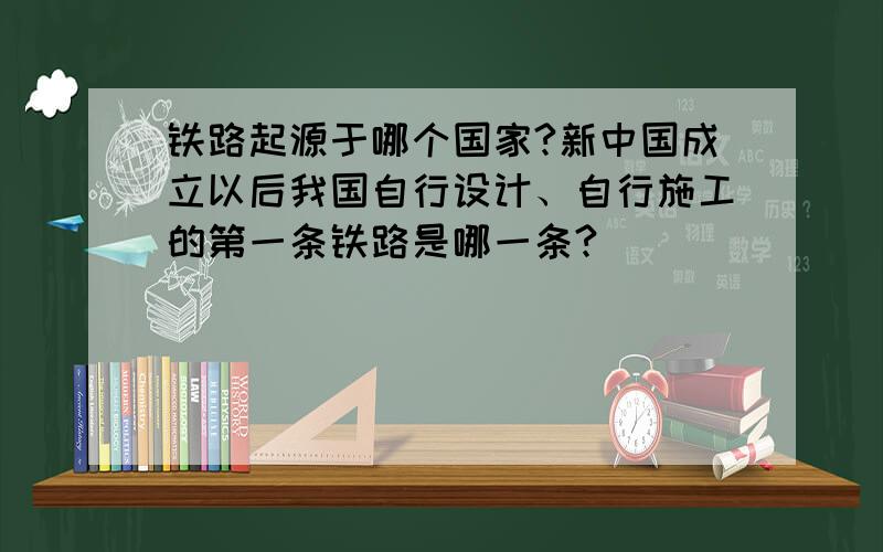 铁路起源于哪个国家?新中国成立以后我国自行设计、自行施工的第一条铁路是哪一条?