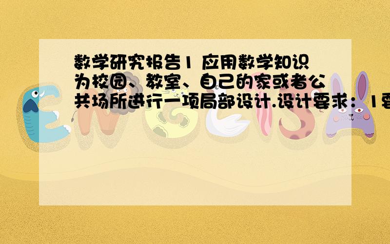 数学研究报告1 应用数学知识为校园、教室、自己的家或者公共场所进行一项局部设计.设计要求：1要实用.或者改善周围环境,或者改进空间结构,或能改变传统知识.2 有价值.设计的效果应该