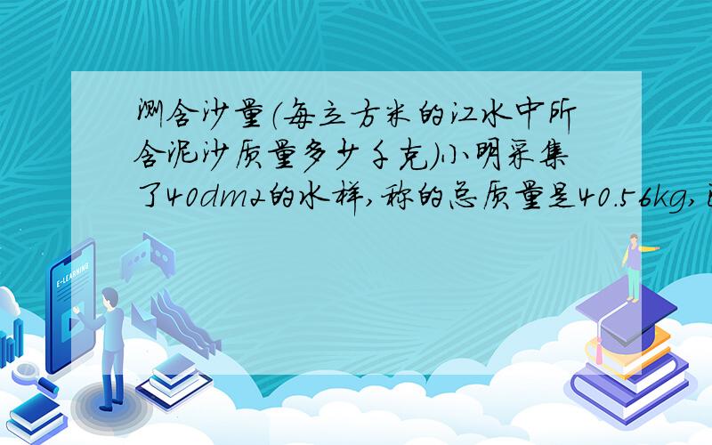 测含沙量（每立方米的江水中所含泥沙质量多少千克）小明采集了40dm2的水样,称的总质量是40.56kg,已知干沙的密度p=2.4*103/m2,试求洪水中的泥沙含沙量是多少?