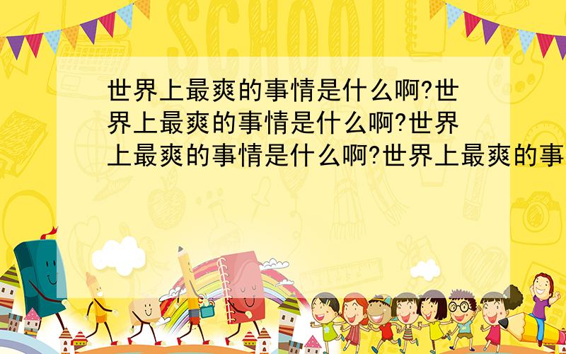 世界上最爽的事情是什么啊?世界上最爽的事情是什么啊?世界上最爽的事情是什么啊?世界上最爽的事情是什么啊?