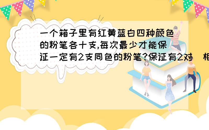 一个箱子里有红黄蓝白四种颜色的粉笔各十支,每次最少才能保证一定有2支同色的粉笔?保证有2对[相同颜色的2保证有2对[相同颜色的2支为一对]不同色的粉笔?