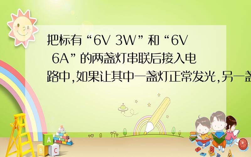 把标有“6V 3W”和“6V 6A”的两盏灯串联后接入电路中,如果让其中一盏灯正常发光,另一盏灯的实际功率不超过额定功率,则该电路两端的电压为___V,两灯消耗的实际总功率为___W　我需要的是详