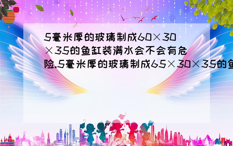 5毫米厚的玻璃制成60×30×35的鱼缸装满水会不会有危险.5毫米厚的玻璃制成65×30×35的鱼缸装满水会不会有危险.（地方有限 .）养什么鱼合适呢?