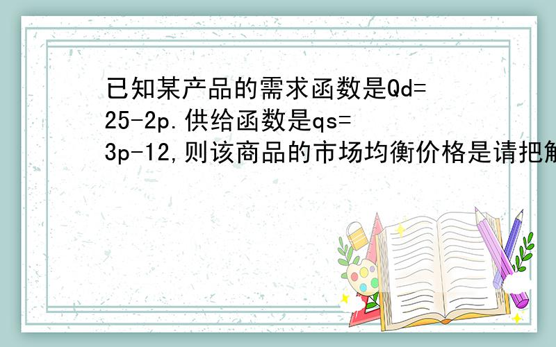 已知某产品的需求函数是Qd=25-2p.供给函数是qs=3p-12,则该商品的市场均衡价格是请把解题步骤写下来