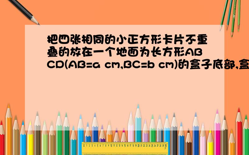 把四张相同的小正方形卡片不重叠的放在一个地面为长方形ABCD(AB=a cm,BC=b cm)的盒子底部,盒子底面未被卡