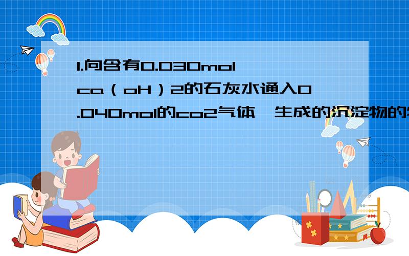 1.向含有0.030mol ca（oH）2的石灰水通入0.040mol的co2气体,生成的沉淀物的物质的量是多少 2.已知16gA与1.向含有0.030mol ca（oH）2的石灰水通入0.040mol的co2气体，生成的沉淀物的物质的量是多少2.已知