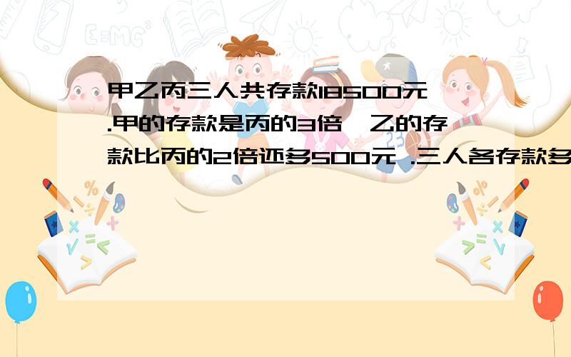 甲乙丙三人共存款18500元.甲的存款是丙的3倍,乙的存款比丙的2倍还多500元 .三人各存款多少元?用方程解