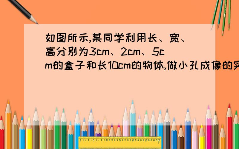 如图所示,某同学利用长、宽、高分别为3cm、2cm、5cm的盒子和长10cm的物体,做小孔成像的实验.他能得到物长一半的像吗?如果能,小孔应该钻在哪一面上?物体应放在什么地方?若不能,请说明理由