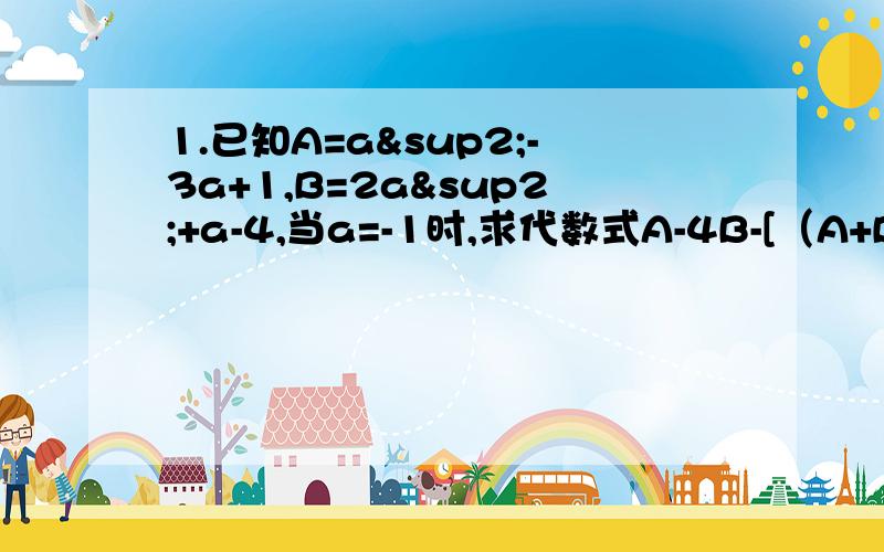 1.已知A=a²-3a+1,B=2a²+a-4,当a=-1时,求代数式A-4B-[（A+B）÷2]的值2.多项式2a³+5a²+2a-1 与另一多项式的差等于 8a³+3a²+10a-4,求这个多项式.3,.已知A=x²-2x+3,B= -2x²+3x-1,A+B+c=0.求C.