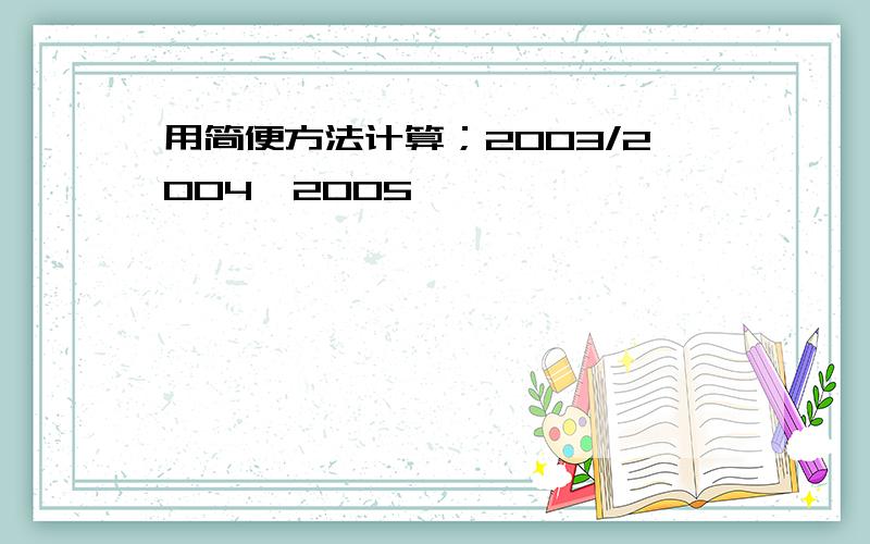 用简便方法计算；2003/2004*2005