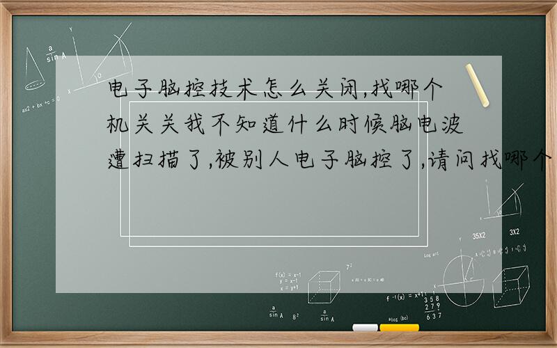 电子脑控技术怎么关闭,找哪个机关关我不知道什么时候脑电波遭扫描了,被别人电子脑控了,请问找哪个部门关闭电子脑控