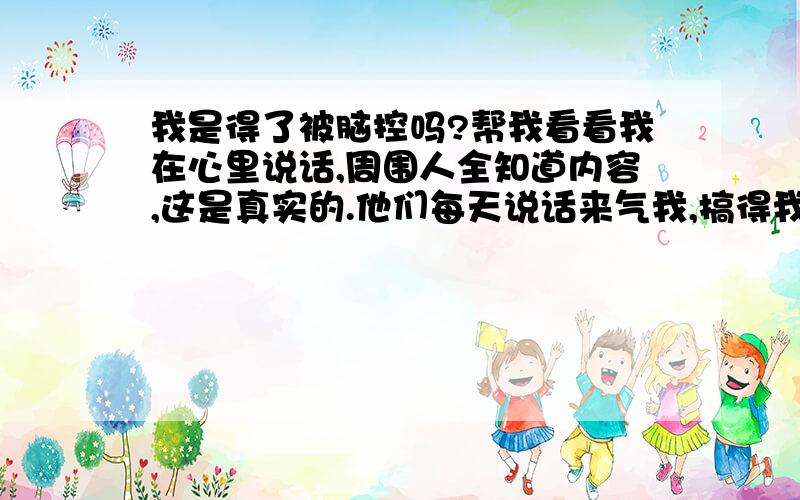 我是得了被脑控吗?帮我看看我在心里说话,周围人全知道内容,这是真实的.他们每天说话来气我,搞得我每天晚上都睡不好,现在我看开了,他们就没么历害了,就没那么吵了.但我耳朵还是很小的