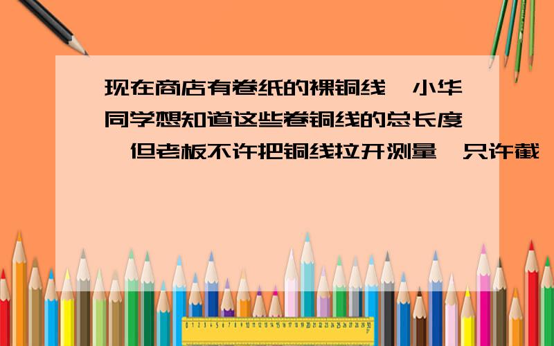 现在商店有卷纸的裸铜线,小华同学想知道这些卷铜线的总长度,但老板不许把铜线拉开测量,只许截一段铜线应该怎样知道这段铜线的长度?