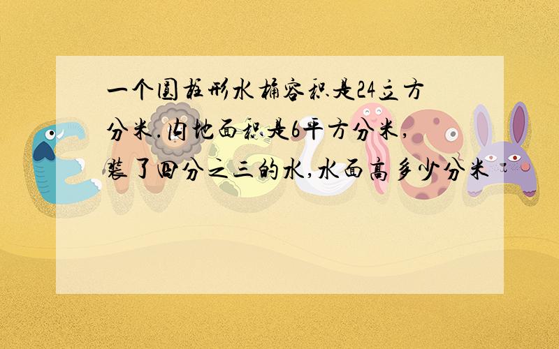 一个圆柱形水桶容积是24立方分米.内地面积是6平方分米,装了四分之三的水,水面高多少分米