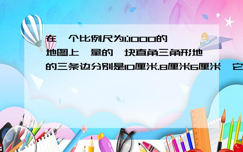 在一个比例尺为1:1000的地图上,量的一块直角三角形地的三条边分别是10厘米.8厘米6厘米,它的实际距离是( )平方米?