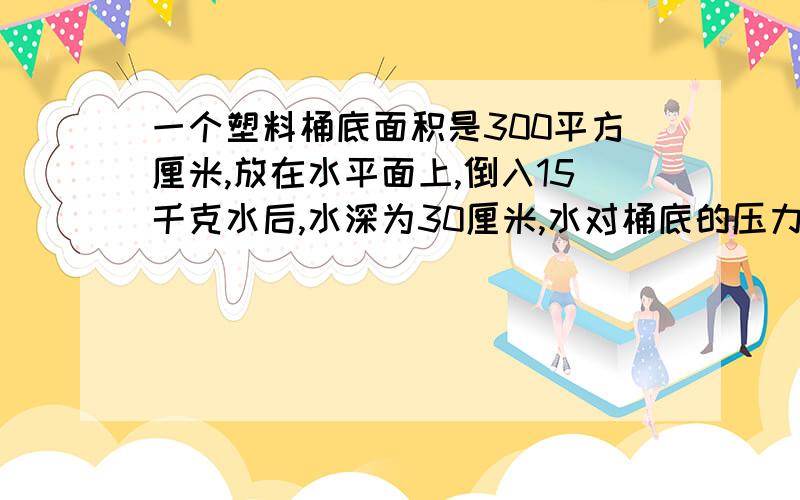 一个塑料桶底面积是300平方厘米,放在水平面上,倒入15千克水后,水深为30厘米,水对桶底的压力是多少牛顿?并分析能认为水对桶底的压力等于水重吗?写详细一点.