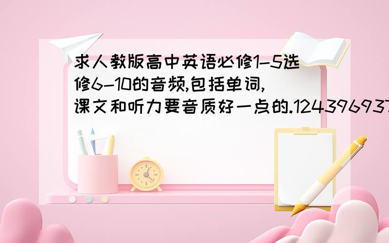 求人教版高中英语必修1-5选修6-10的音频,包括单词,课文和听力要音质好一点的.1243969371