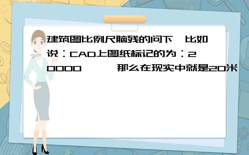 建筑图比例尺脑残的问下,比如说：CAD上图纸标记的为：20000  ,  那么在现实中就是20米,对吧?图纸的比例,只是用于实际打印出来的蓝图    才考虑的吧?