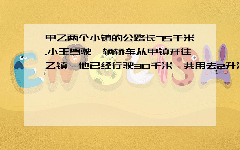 甲乙两个小镇的公路长75千米.小王驾驶一辆轿车从甲镇开往乙镇,他已经行驶30千米,共用去2升汽油.照这样计算,这辆车行驶完全程还要多少升汽油?（说出原因）写出算式并说出原因