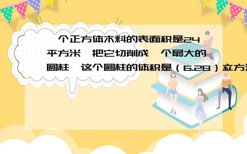 一个正方体木料的表面积是24平方米,把它切削成一个最大的圆柱,这个圆柱的体积是（6.28）立方米请问6.28如何算的,