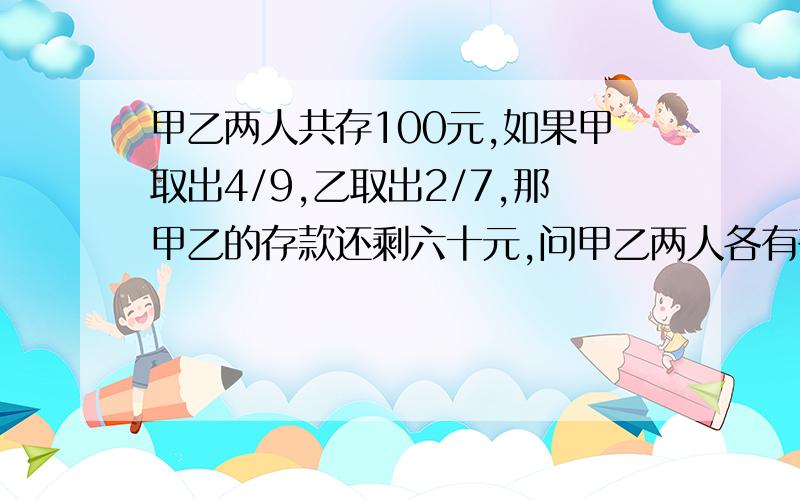 甲乙两人共存100元,如果甲取出4/9,乙取出2/7,那甲乙的存款还剩六十元,问甲乙两人各有存款多少元