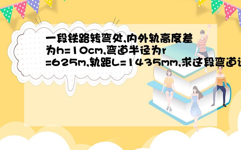 一段铁路转弯处,内外轨高度差为h=10cm,弯道半径为r=625m,轨距L=1435mm,求这段弯道设计速度v0是多大?（g取10s^2）